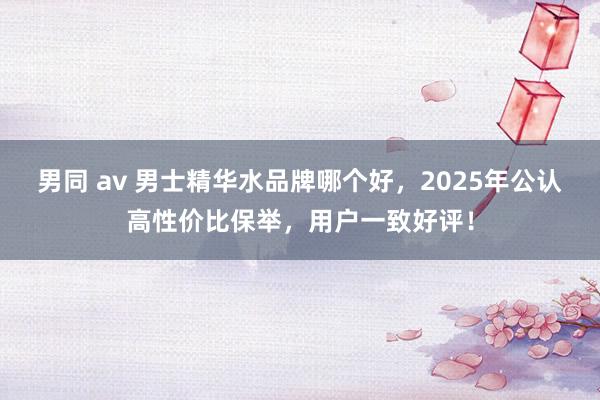 男同 av 男士精华水品牌哪个好，2025年公认高性价比保举，用户一致好评！