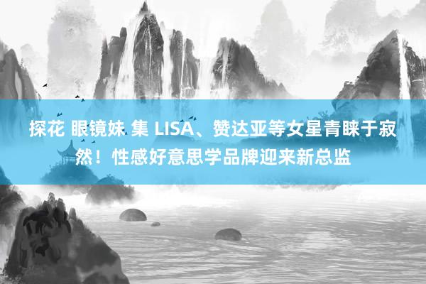 探花 眼镜妹 集 LISA、赞达亚等女星青睐于寂然！性感好意思学品牌迎来新总监