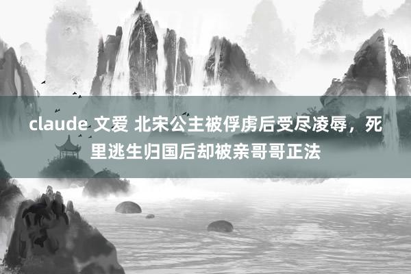 claude 文爱 北宋公主被俘虏后受尽凌辱，死里逃生归国后却被亲哥哥正法
