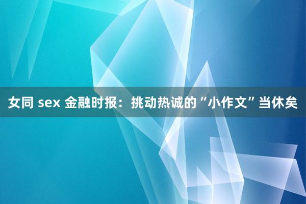 女同 sex 金融时报：挑动热诚的“小作文”当休矣