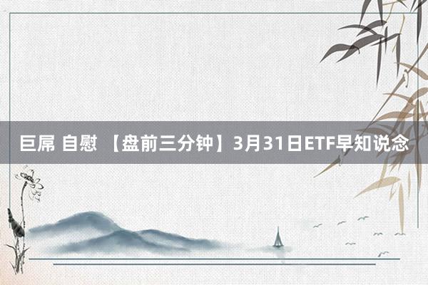 巨屌 自慰 【盘前三分钟】3月31日ETF早知说念