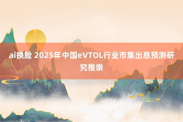 ai换脸 2025年中国eVTOL行业市集出息预测研究推崇