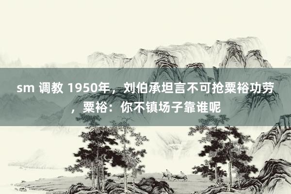sm 调教 1950年，刘伯承坦言不可抢粟裕功劳，粟裕：你不镇场子靠谁呢