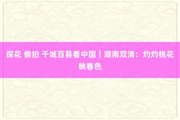 探花 偷拍 千城百县看中国｜湖南双清：灼灼桃花映春色