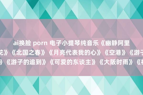 ai换脸 porn 电子小提琴纯音乐《幽静阿里郎》《玫瑰花开》《山茶花》《北国之春》《月亮代表我的心》《空港》《游子的追到》《可爱的东谈主》《大阪时雨》《被雨淋湿的颠倒站》