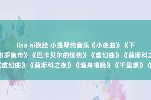 lisa ai换脸 小提琴纯音乐《小夜曲》《下雨的技能》《雨》《斯卡布罗集市》《巴卡贝尔的忧伤》《虚幻曲》《莫斯科之夜》《渔舟唱晚》《千里想》《梁祝》