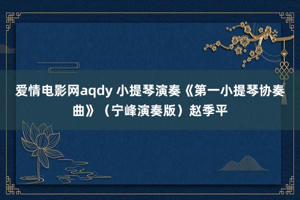 爱情电影网aqdy 小提琴演奏《第一小提琴协奏曲》（宁峰演奏版）赵季平