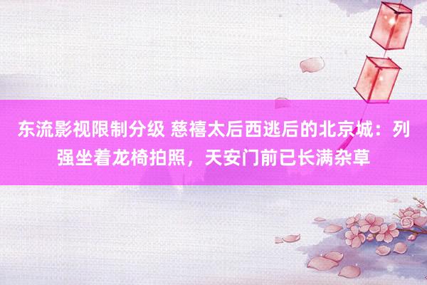 东流影视限制分级 慈禧太后西逃后的北京城：列强坐着龙椅拍照，天安门前已长满杂草