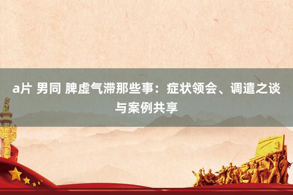a片 男同 脾虚气滞那些事：症状领会、调遣之谈与案例共享