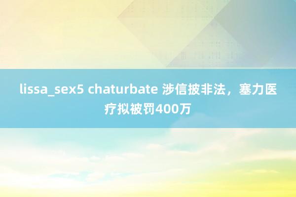 lissa_sex5 chaturbate 涉信披非法，塞力医疗拟被罚400万
