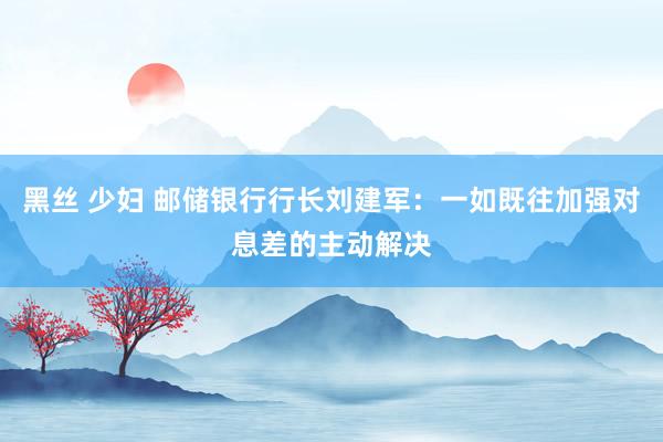 黑丝 少妇 邮储银行行长刘建军：一如既往加强对息差的主动解决
