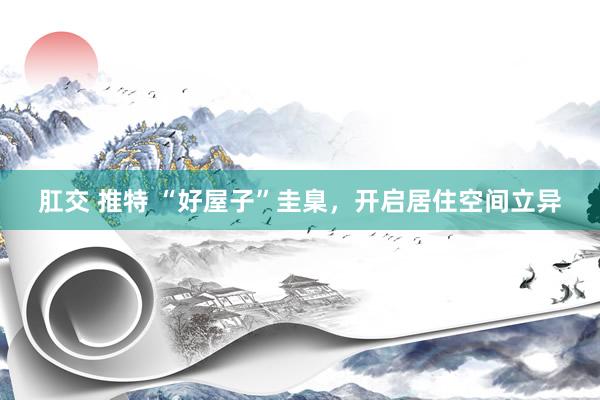 肛交 推特 “好屋子”圭臬，开启居住空间立异
