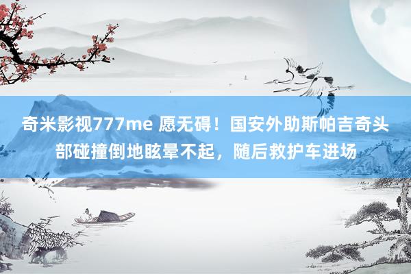 奇米影视777me 愿无碍！国安外助斯帕吉奇头部碰撞倒地眩晕不起，随后救护车进场