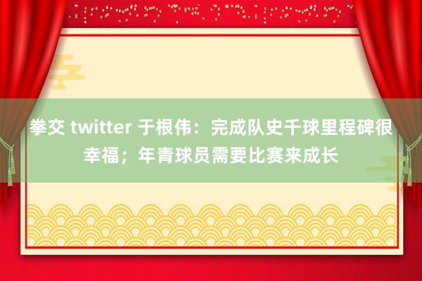 拳交 twitter 于根伟：完成队史千球里程碑很幸福；年青球员需要比赛来成长