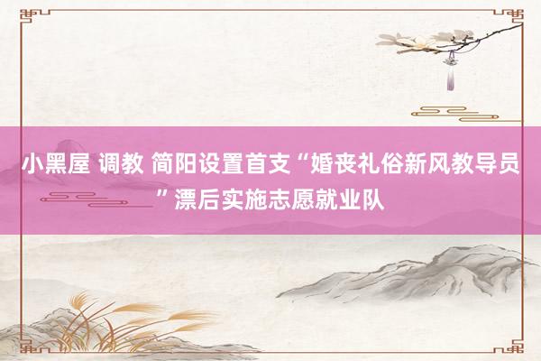 小黑屋 调教 简阳设置首支“婚丧礼俗新风教导员”漂后实施志愿就业队