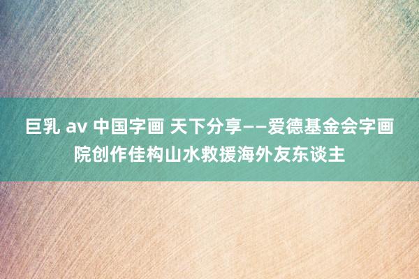 巨乳 av 中国字画 天下分享——爱德基金会字画院创作佳构山水救援海外友东谈主