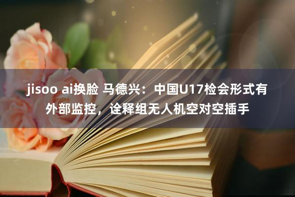 jisoo ai换脸 马德兴：中国U17检会形式有外部监控，诠释组无人机空对空插手