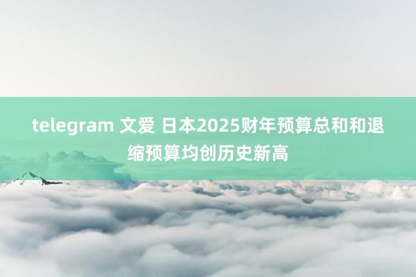 telegram 文爱 日本2025财年预算总和和退缩预算均创历史新高
