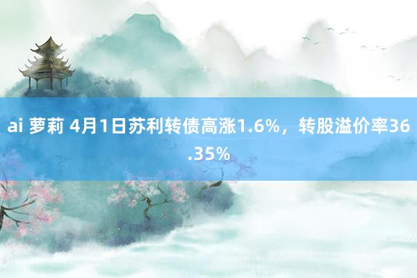 ai 萝莉 4月1日苏利转债高涨1.6%，转股溢价率36.35%