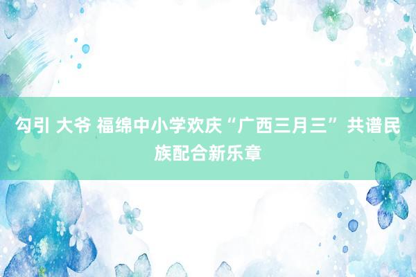 勾引 大爷 福绵中小学欢庆“广西三月三” 共谱民族配合新乐章