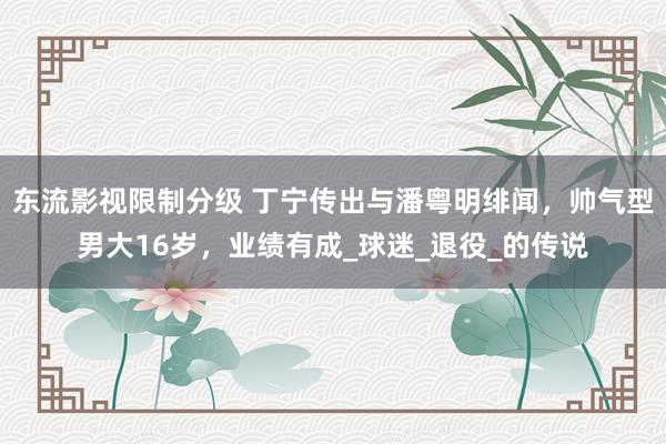 东流影视限制分级 丁宁传出与潘粤明绯闻，帅气型男大16岁，业绩有成_球迷_退役_的传说