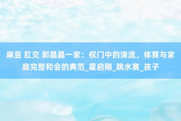 麻豆 肛交 郭晶晶一家：权门中的清流，体育与家庭完整和会的典范_霍启刚_跳水赛_孩子