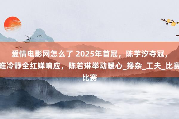 爱情电影网怎么了 2025年首冠，陈芋汐夺冠，谁冷静全红婵响应，陈若琳举动暖心_搀杂_工夫_比赛