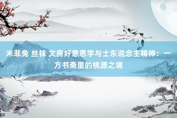 米菲兔 丝袜 文房好意思学与士东说念主精神：一方书斋里的桃源之境