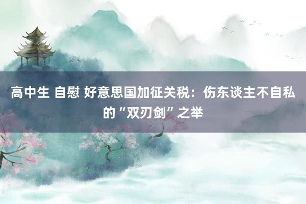 高中生 自慰 好意思国加征关税：伤东谈主不自私的“双刃剑”之举