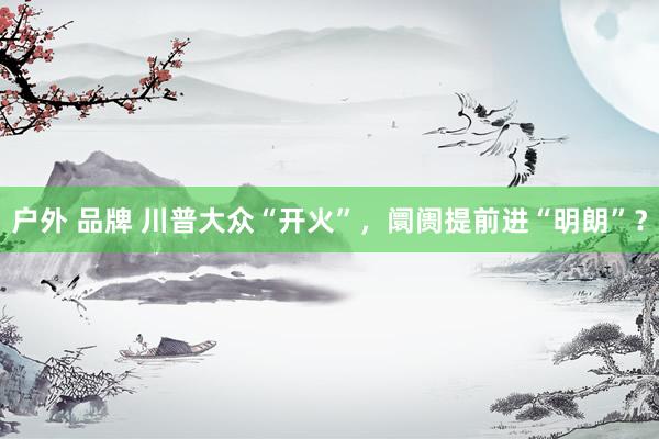 户外 品牌 川普大众“开火”，阛阓提前进“明朗”？