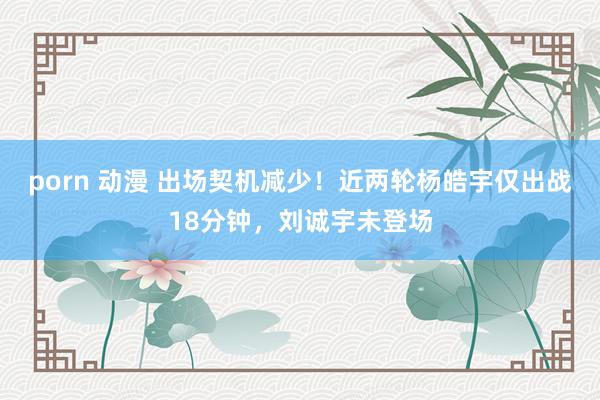 porn 动漫 出场契机减少！近两轮杨皓宇仅出战18分钟，刘诚宇未登场