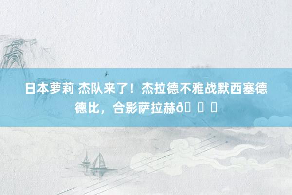 日本萝莉 杰队来了！杰拉德不雅战默西塞德德比，合影萨拉赫👍