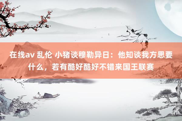 在线av 乱伦 小猪谈穆勒异日：他知谈我方思要什么，若有酷好酷好不错来国王联赛