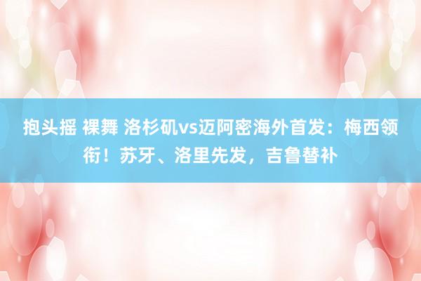 抱头摇 裸舞 洛杉矶vs迈阿密海外首发：梅西领衔！苏牙、洛里先发，吉鲁替补