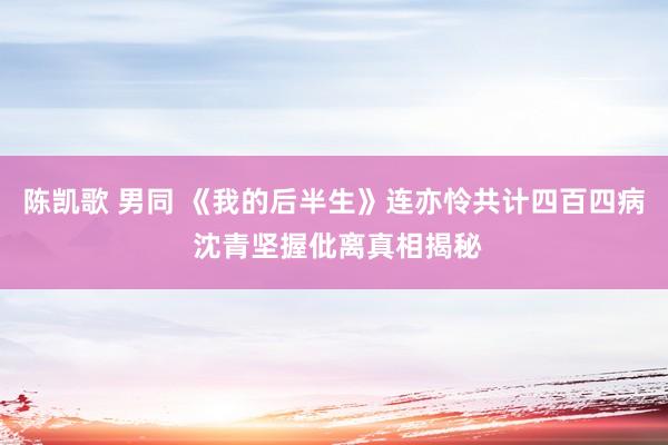 陈凯歌 男同 《我的后半生》连亦怜共计四百四病 沈青坚握仳离真相揭秘