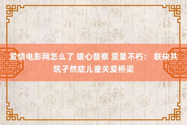 爱情电影网怎么了 暖心督察 爱星不朽： 联袂共筑孑然症儿童关爱桥梁