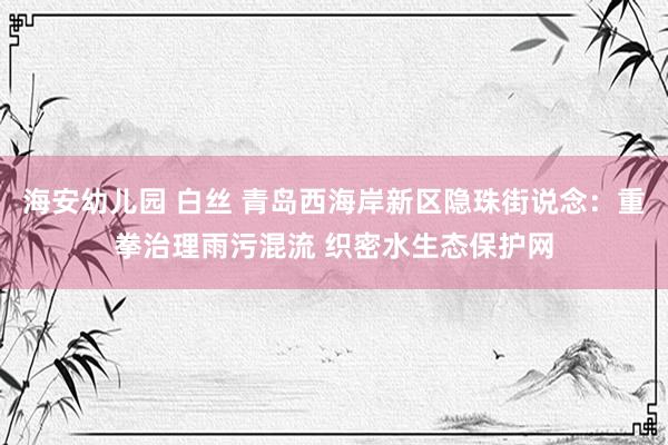 海安幼儿园 白丝 青岛西海岸新区隐珠街说念：重拳治理雨污混流 织密水生态保护网