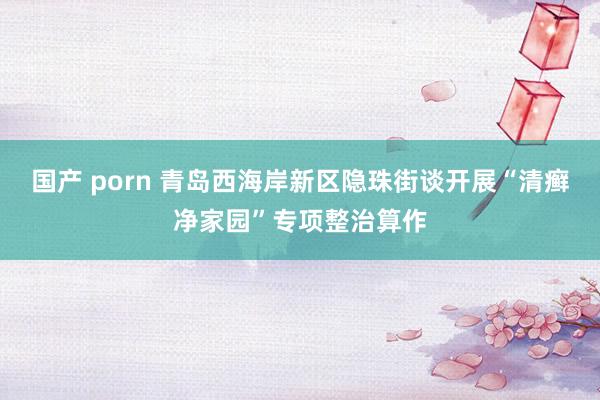 国产 porn 青岛西海岸新区隐珠街谈开展“清癣净家园”专项整治算作