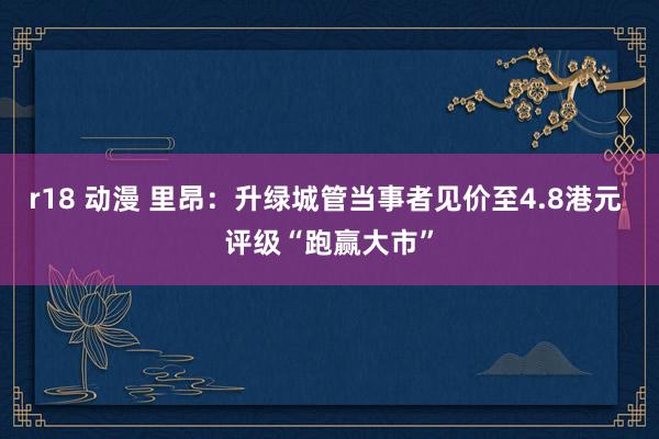 r18 动漫 里昂:升绿城管当事者见价至4.8港元 评级“跑赢大市”