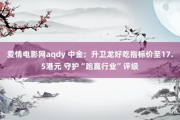 爱情电影网aqdy 中金：升卫龙好吃指标价至17.5港元 守护“跑赢行业”评级