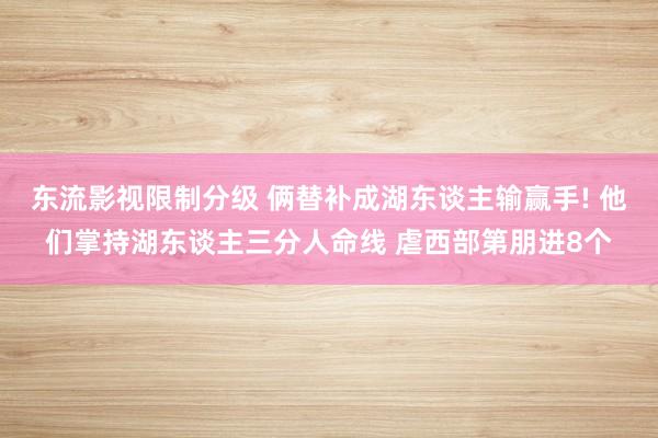 东流影视限制分级 俩替补成湖东谈主输赢手! 他们掌持湖东谈主三分人命线 虐西部第朋进8个