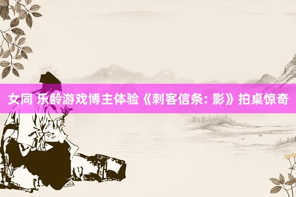 女同 乐龄游戏博主体验《刺客信条: 影》拍桌惊奇