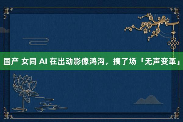 国产 女同 AI 在出动影像鸿沟，搞了场「无声变革」