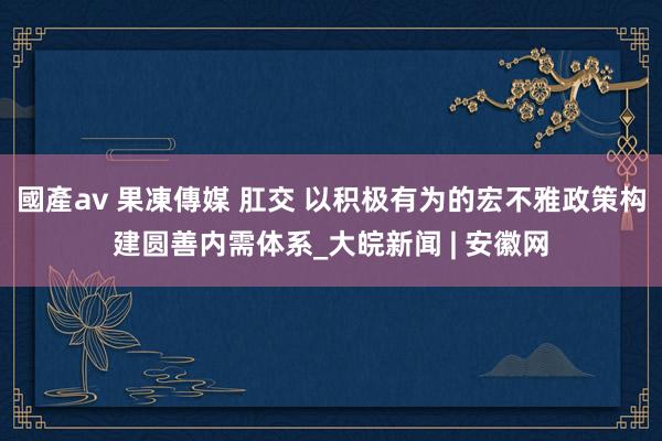 國產av 果凍傳媒 肛交 以积极有为的宏不雅政策构建圆善内需体系_大皖新闻 | 安徽网