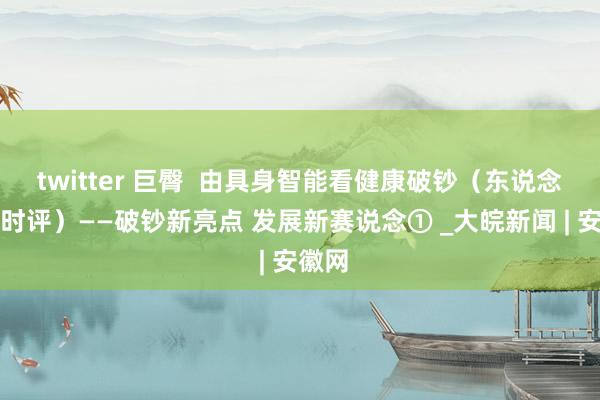twitter 巨臀  由具身智能看健康破钞（东说念主民时评）——破钞新亮点 发展新赛说念① _大皖新闻 | 安徽网