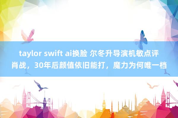taylor swift ai换脸 尔冬升导演机敏点评肖战，30年后颜值依旧能打，魔力为何唯一档