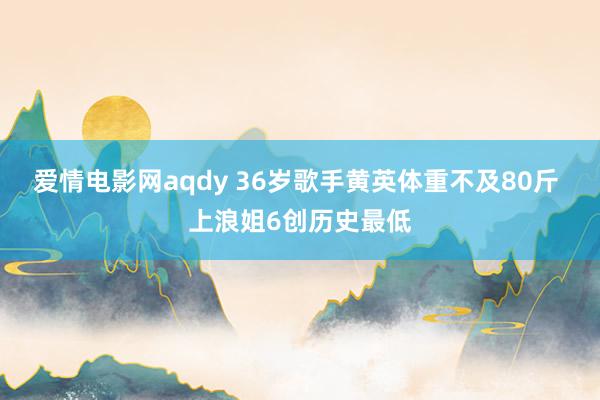 爱情电影网aqdy 36岁歌手黄英体重不及80斤 上浪姐6创历史最低