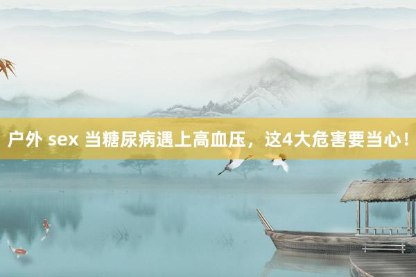 户外 sex 当糖尿病遇上高血压，这4大危害要当心！