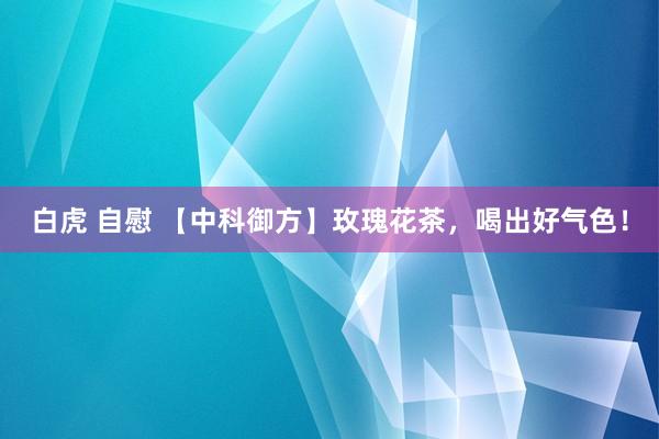 白虎 自慰 【中科御方】玫瑰花茶，喝出好气色！