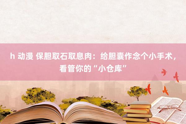 h 动漫 保胆取石取息肉：给胆囊作念个小手术，看管你的“小仓库”